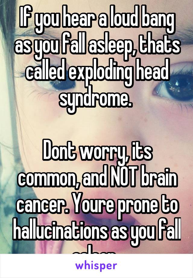 If you hear a loud bang as you fall asleep, thats called exploding head syndrome. 

Dont worry, its common, and NOT brain cancer. Youre prone to hallucinations as you fall asleep. 
