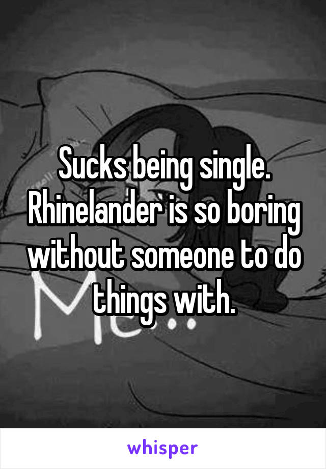Sucks being single. Rhinelander is so boring without someone to do things with.