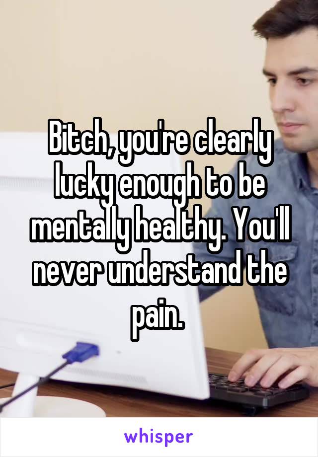 Bitch, you're clearly lucky enough to be mentally healthy. You'll never understand the pain. 