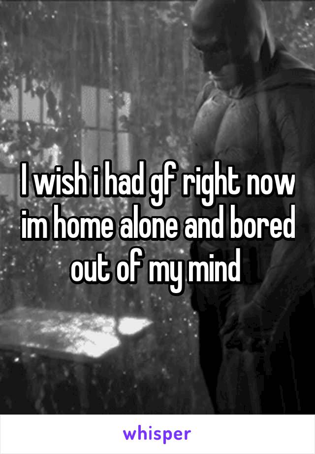 I wish i had gf right now im home alone and bored out of my mind 