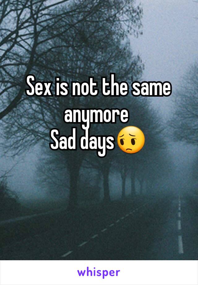 Sex is not the same anymore 
Sad days😔