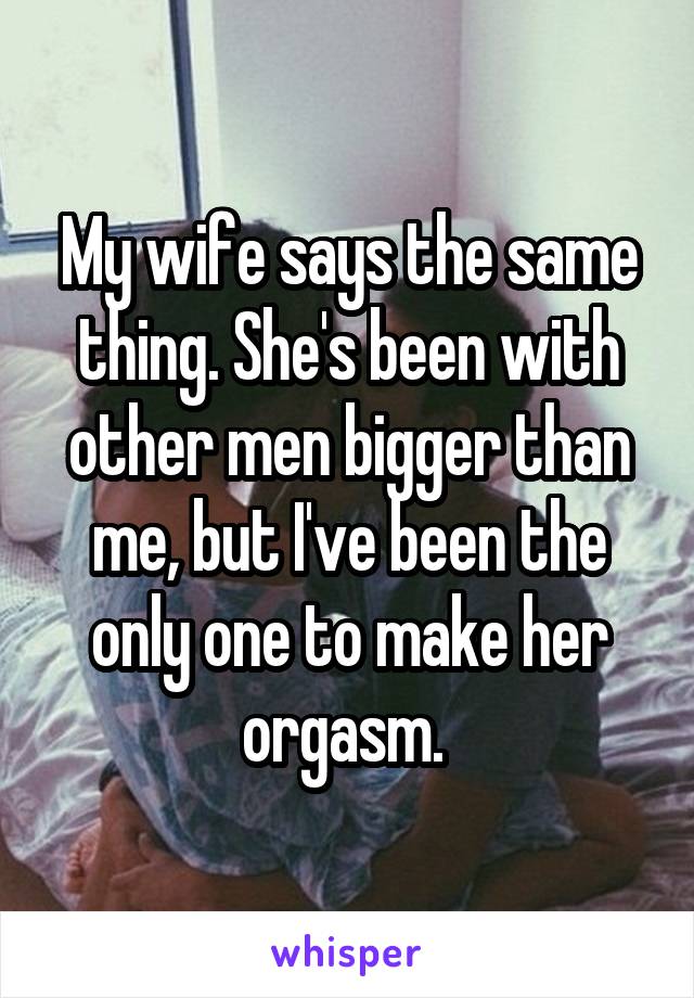 My wife says the same thing. She's been with other men bigger than me, but I've been the only one to make her orgasm. 