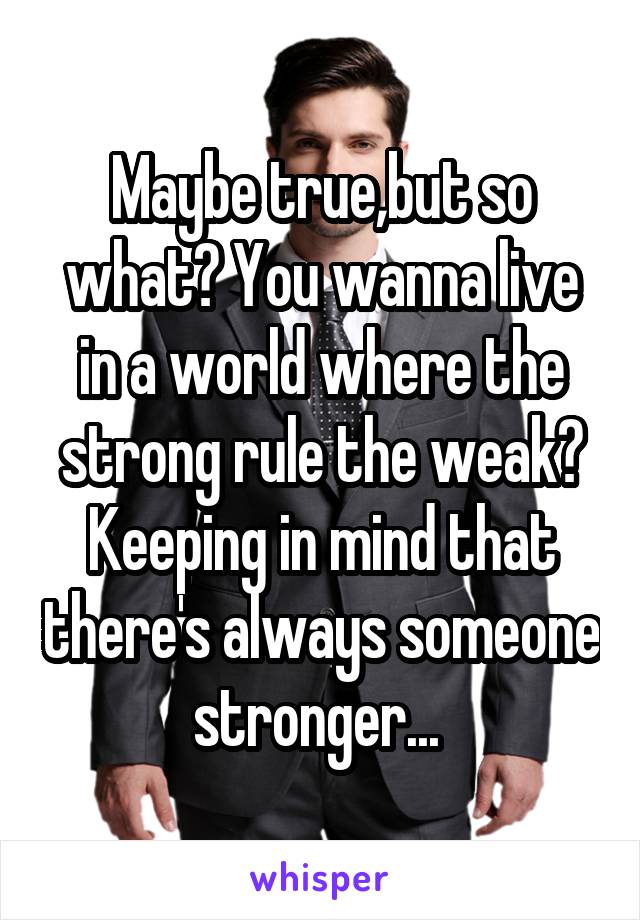 Maybe true,but so what? You wanna live in a world where the strong rule the weak? Keeping in mind that there's always someone stronger... 