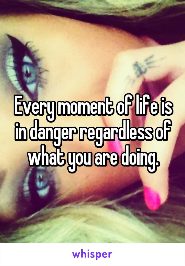 Every moment of life is in danger regardless of what you are doing.