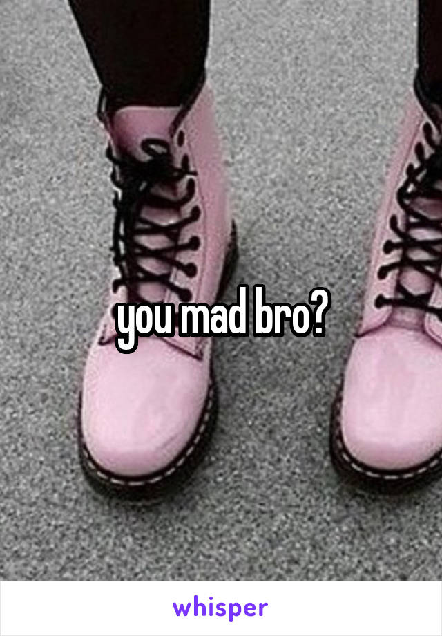 you mad bro?