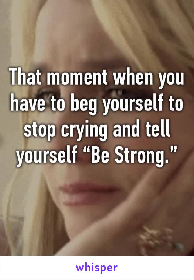 That moment when you have to beg yourself to stop crying and tell yourself “Be Strong.”