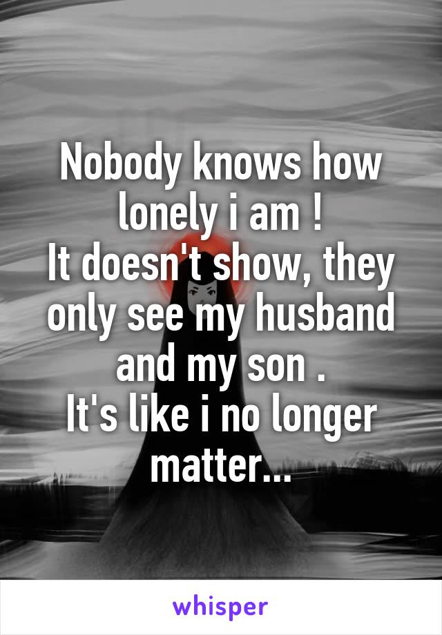 Nobody knows how lonely i am !
It doesn't show, they only see my husband and my son .
It's like i no longer matter...