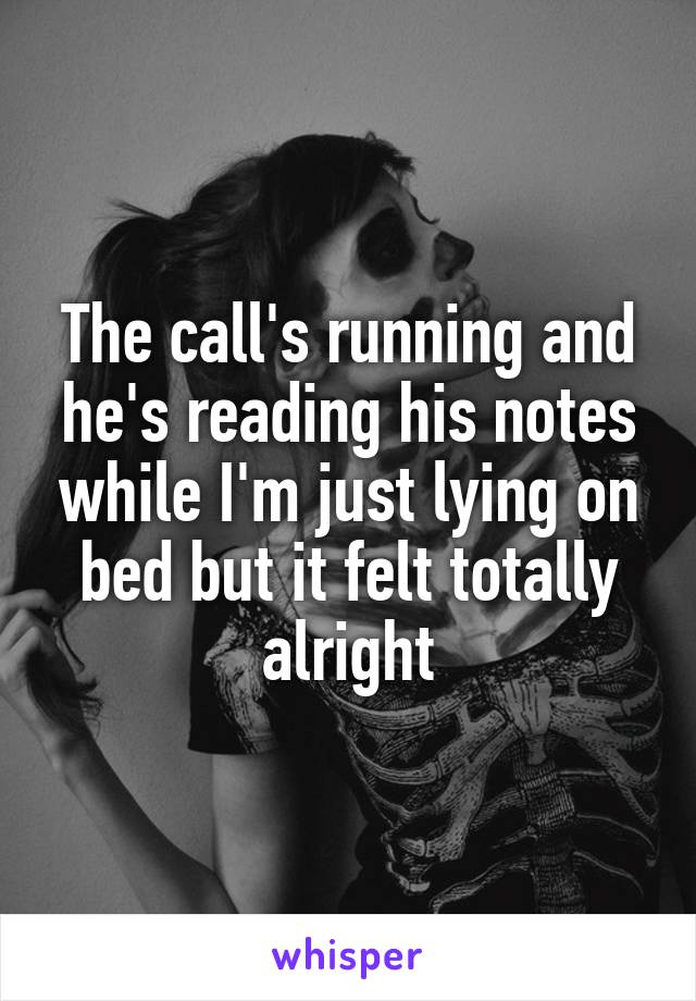 The call's running and he's reading his notes while I'm just lying on bed but it felt totally alright