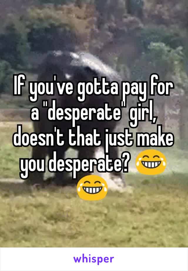 If you've gotta pay for a "desperate" girl, doesn't that just make you desperate? 😂😂 