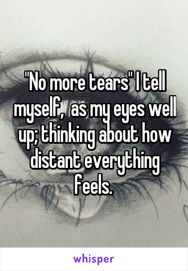 "No more tears" I tell myself,  as my eyes well up; thinking about how distant everything feels. 