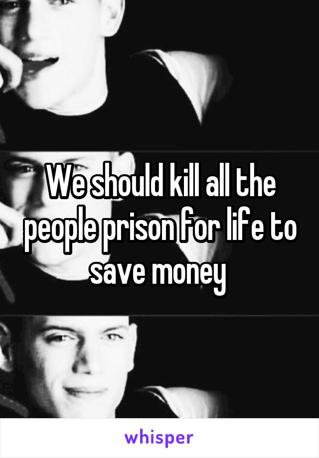 We should kill all the people prison for life to save money 