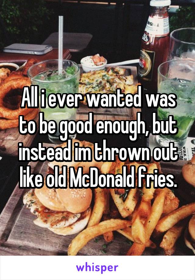 All i ever wanted was to be good enough, but instead im thrown out like old McDonald fries.
