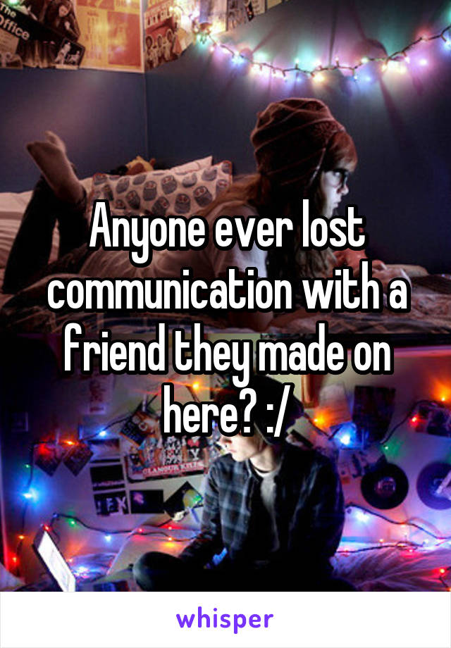 Anyone ever lost communication with a friend they made on here? :/