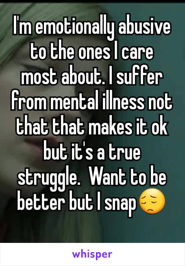 I'm emotionally abusive to the ones I care most about. I suffer from mental illness not that that makes it ok but it's a true struggle.  Want to be better but I snap😔