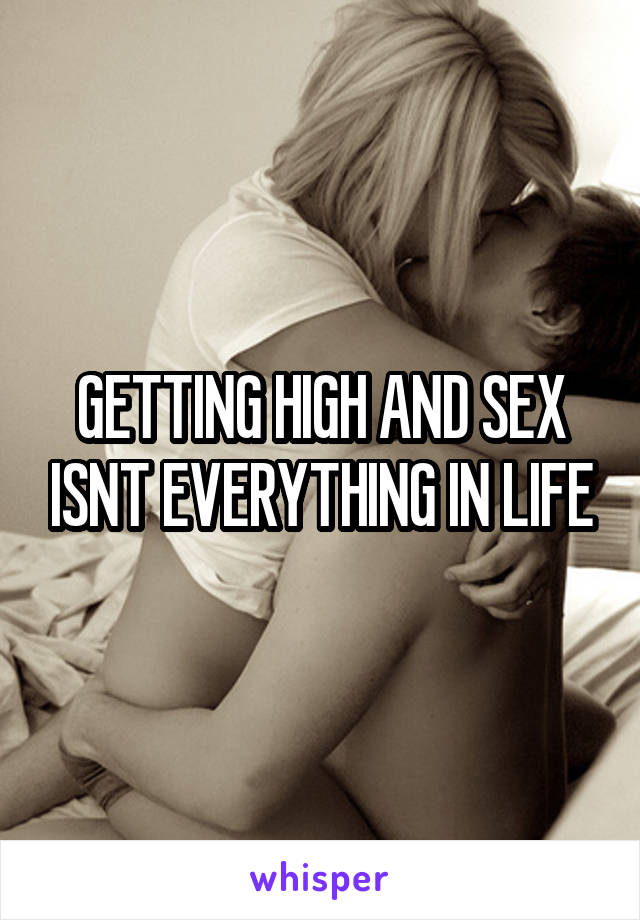GETTING HIGH AND SEX ISNT EVERYTHING IN LIFE
