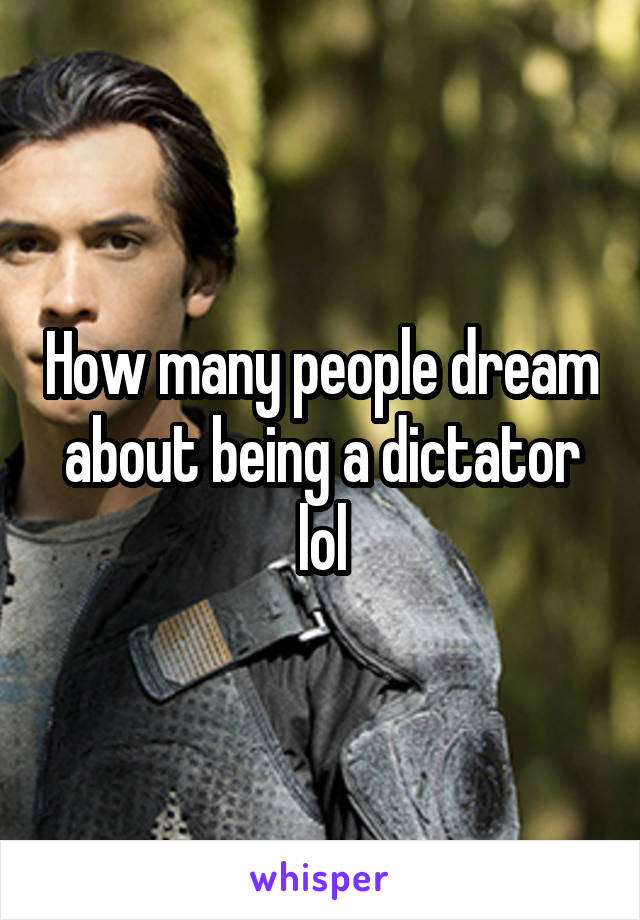 How many people dream about being a dictator lol