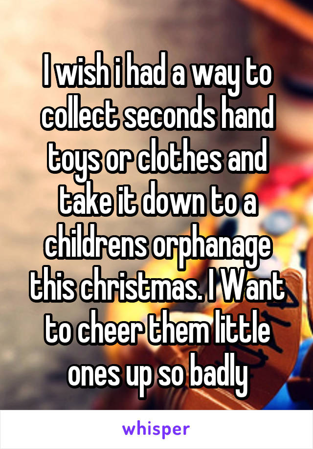 I wish i had a way to collect seconds hand toys or clothes and take it down to a childrens orphanage this christmas. I Want to cheer them little ones up so badly