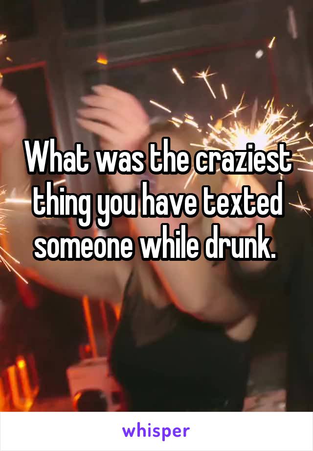 What was the craziest thing you have texted someone while drunk. 
