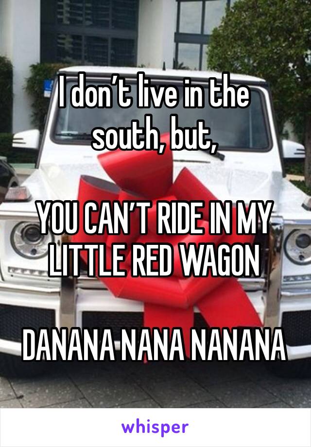 I don’t live in the south, but,

YOU CAN’T RIDE IN MY LITTLE RED WAGON

DANANA NANA NANANA
