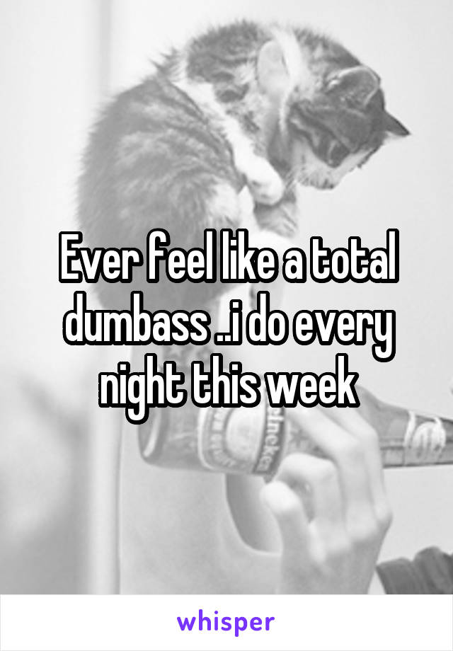 Ever feel like a total dumbass ..i do every night this week