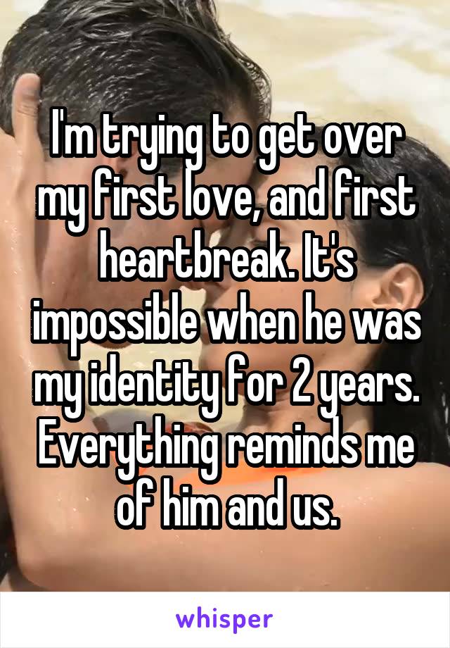 I'm trying to get over my first love, and first heartbreak. It's impossible when he was my identity for 2 years. Everything reminds me of him and us.