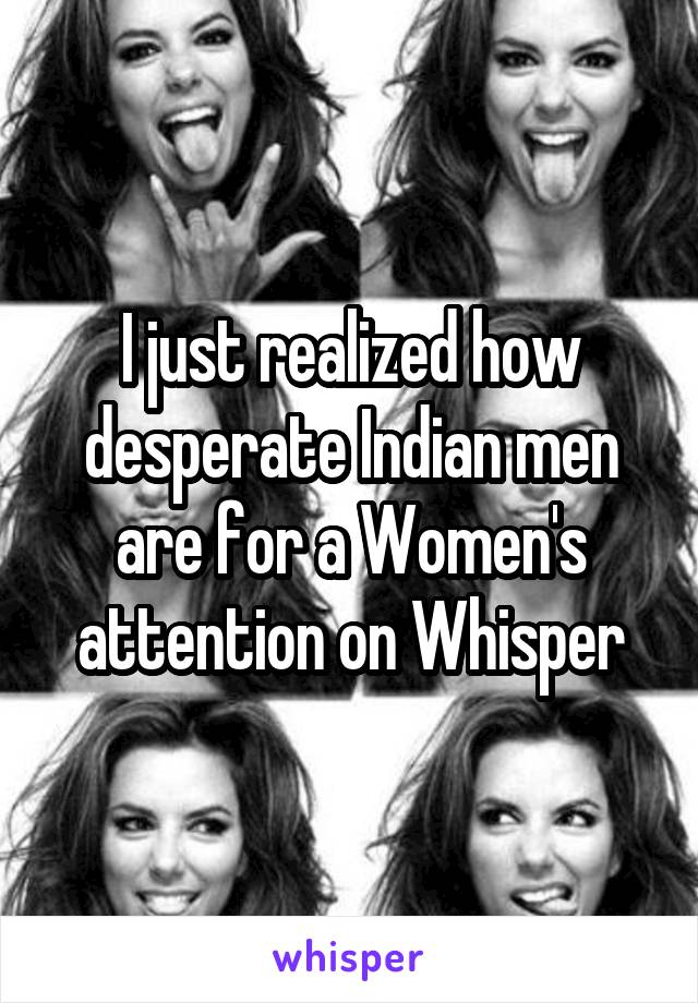 I just realized how desperate Indian men are for a Women's attention on Whisper