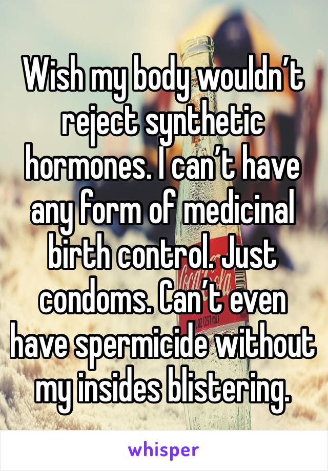 Wish my body wouldn’t reject synthetic hormones. I can’t have any form of medicinal birth control. Just condoms. Can’t even have spermicide without my insides blistering. 