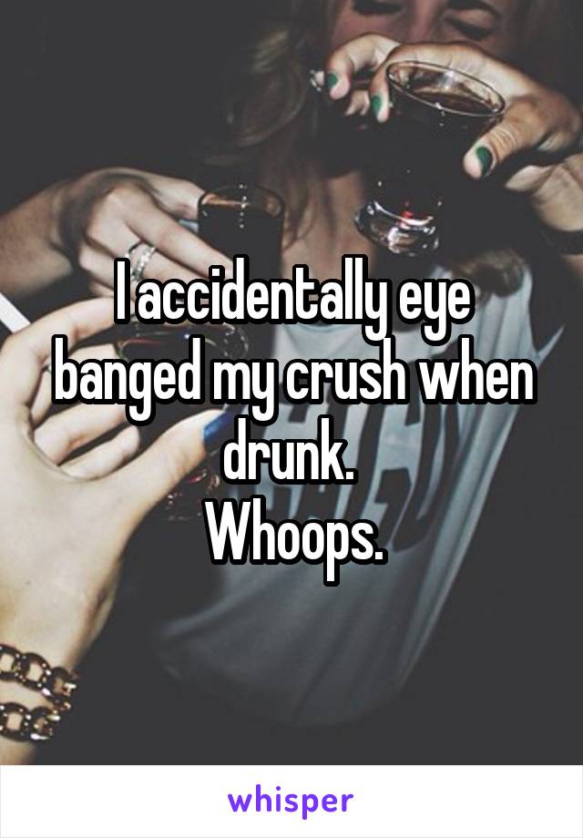 I accidentally eye banged my crush when drunk. 
Whoops.