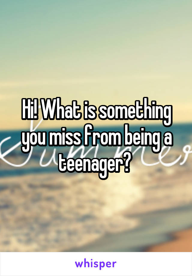 Hi! What is something you miss from being a teenager? 