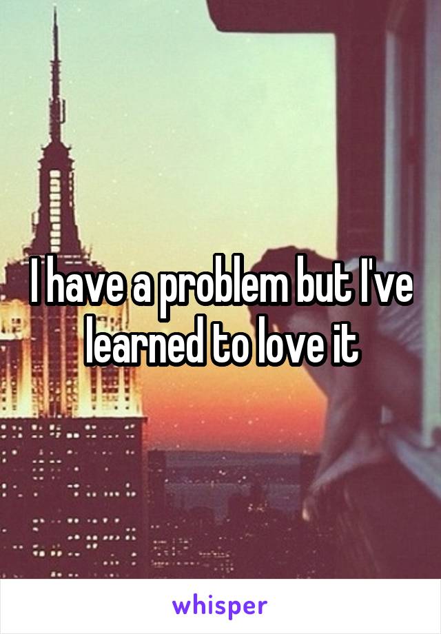 I have a problem but I've learned to love it