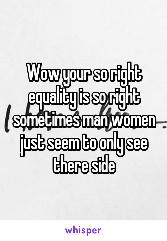 Wow your so right equality is so right sometimes man women just seem to only see there side