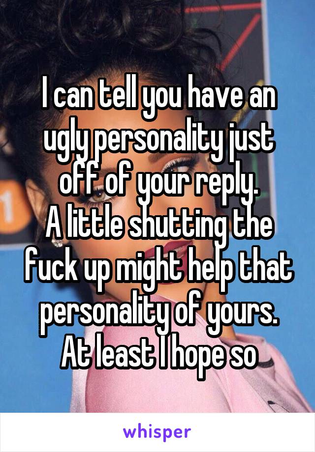 I can tell you have an ugly personality just off of your reply.
A little shutting the fuck up might help that personality of yours.
At least I hope so