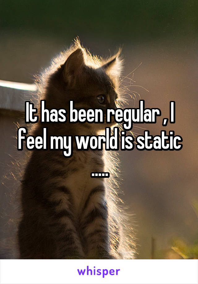 It has been regular , I feel my world is static .....