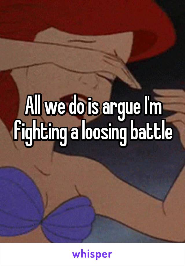 All we do is argue I'm fighting a loosing battle 