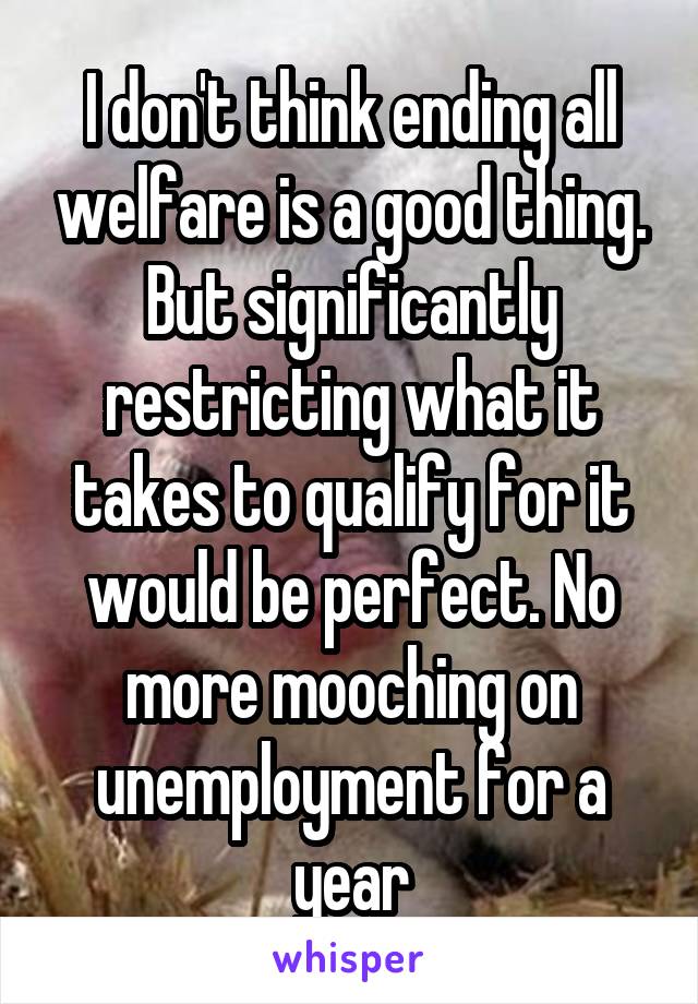 I don't think ending all welfare is a good thing. But significantly restricting what it takes to qualify for it would be perfect. No more mooching on unemployment for a year