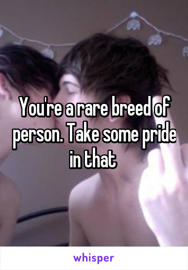 You're a rare breed of person. Take some pride in that 
