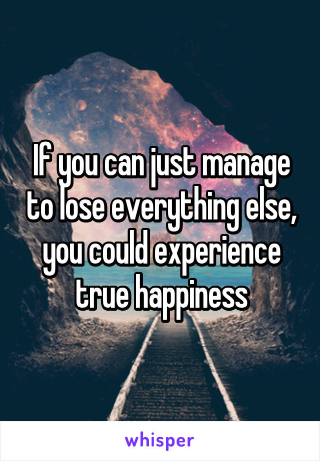 If you can just manage to lose everything else, you could experience true happiness