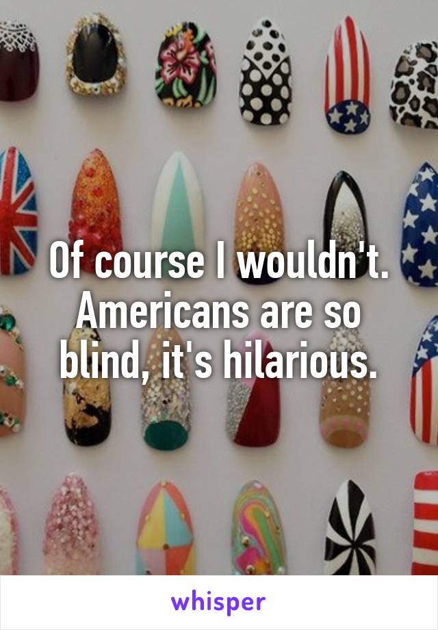 Of course I wouldn't. Americans are so blind, it's hilarious.