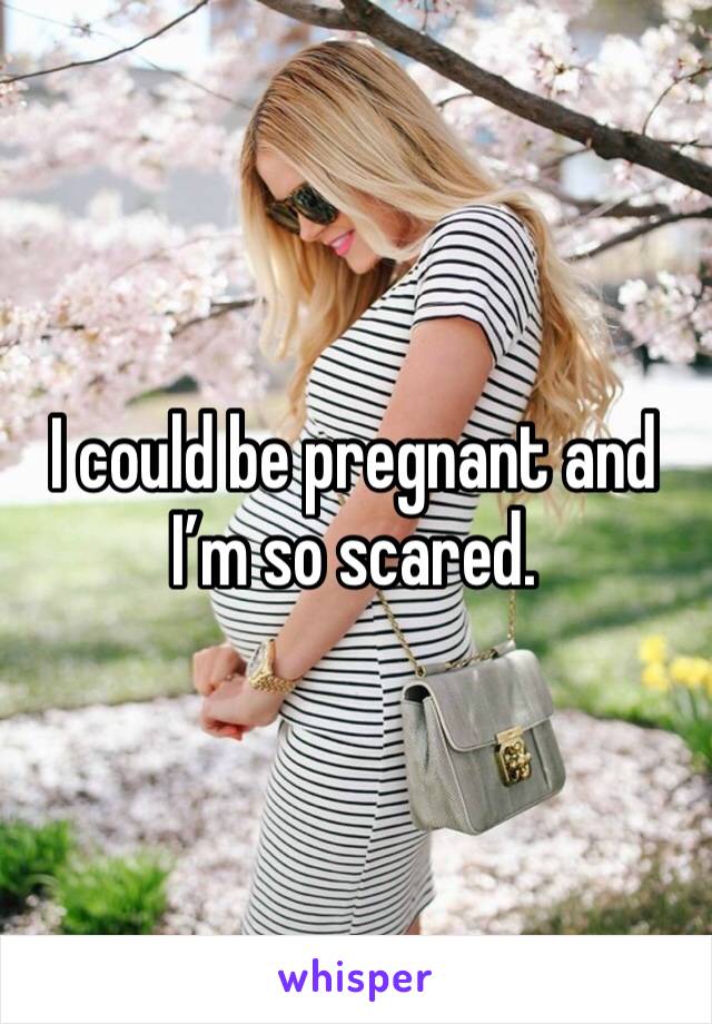 I could be pregnant and I’m so scared. 