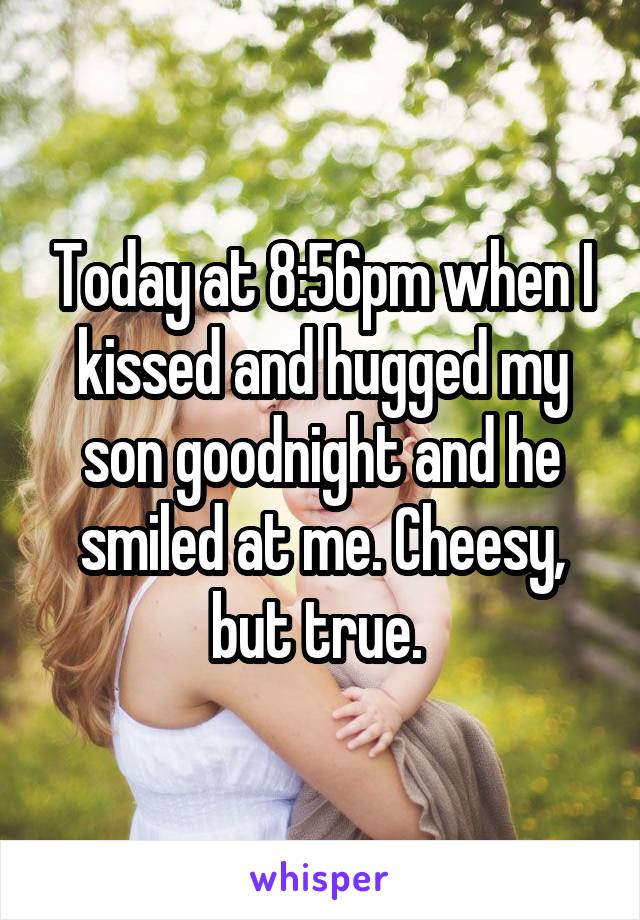 Today at 8:56pm when I kissed and hugged my son goodnight and he smiled at me. Cheesy, but true. 