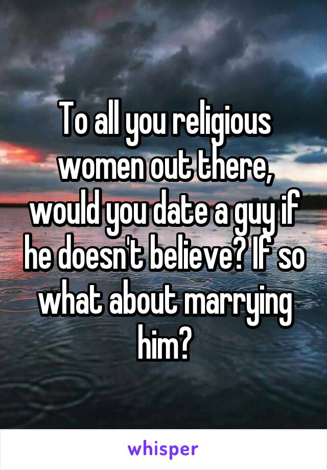To all you religious women out there, would you date a guy if he doesn't believe? If so what about marrying him?