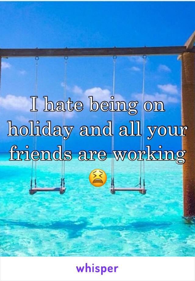 I hate being on holiday and all your friends are working 😫