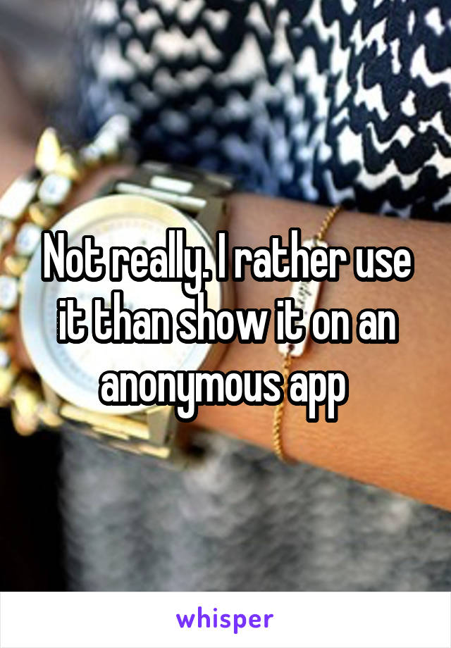 Not really. I rather use it than show it on an anonymous app 