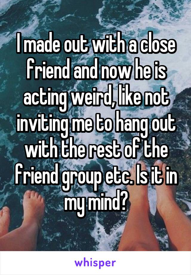 I made out with a close friend and now he is acting weird, like not inviting me to hang out with the rest of the friend group etc. Is it in my mind?
