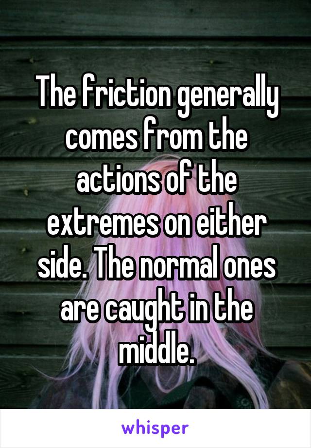 The friction generally comes from the actions of the extremes on either side. The normal ones are caught in the middle.