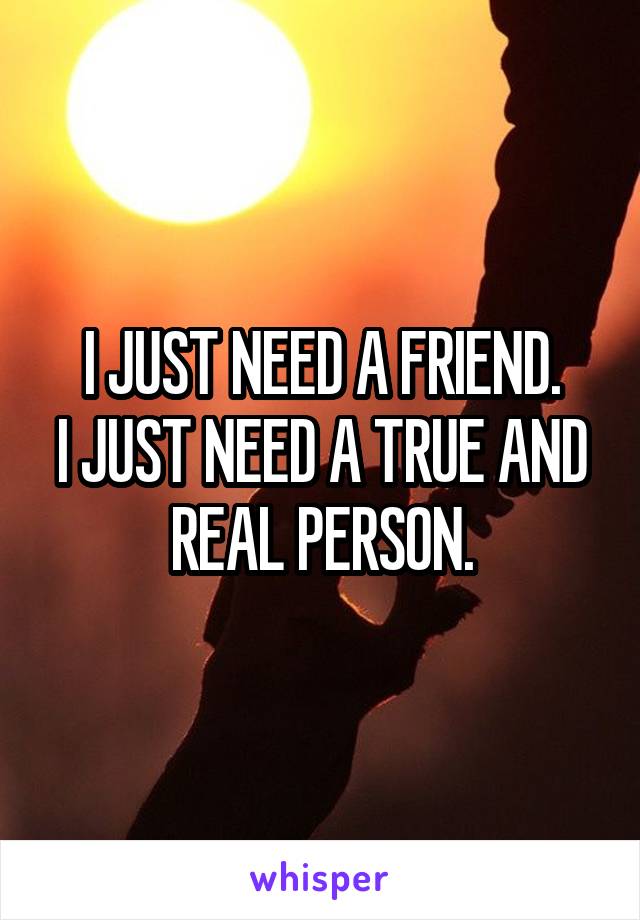 I JUST NEED A FRIEND.
I JUST NEED A TRUE AND REAL PERSON.