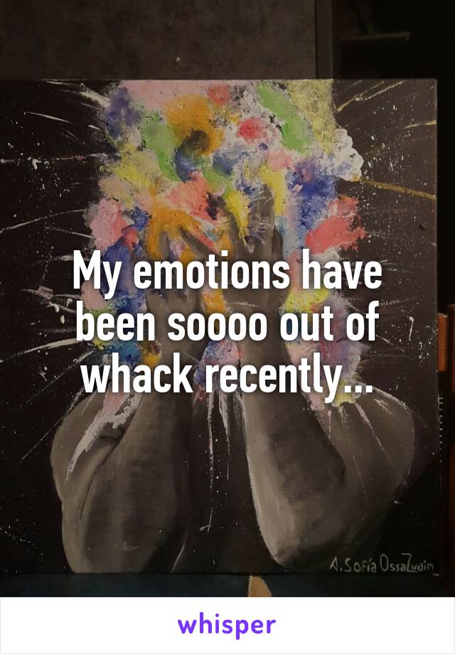 My emotions have been soooo out of whack recently...