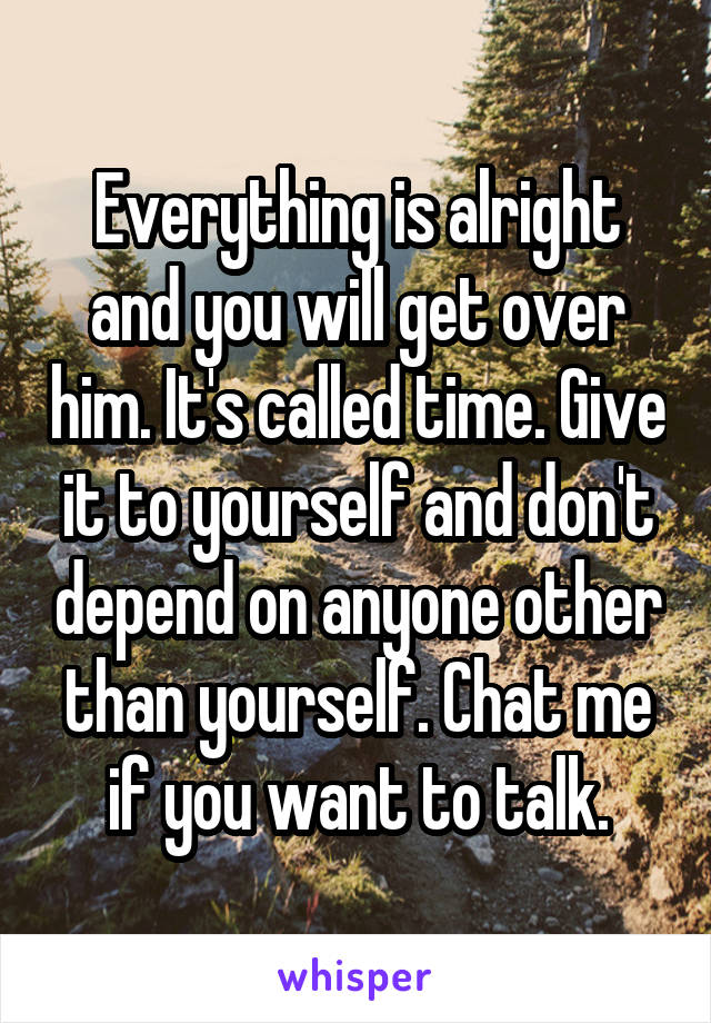 Everything is alright and you will get over him. It's called time. Give it to yourself and don't depend on anyone other than yourself. Chat me if you want to talk.