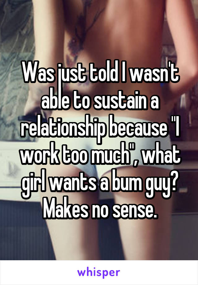 Was just told I wasn't able to sustain a relationship because "I work too much", what girl wants a bum guy? Makes no sense.