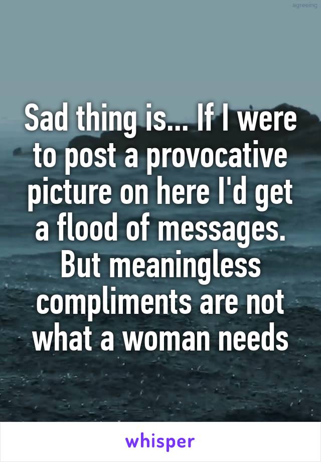 Sad thing is... If I were to post a provocative picture on here I'd get a flood of messages. But meaningless compliments are not what a woman needs